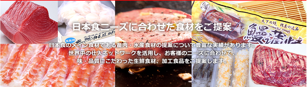 日本食のメイン食材である畜肉・水産食材の提案について豊富な実績があります。世界中の仕入ネットワークを活用し、お客様のニーズに合わせて、味・品質にこだわった生鮮食材、加工食品をご提案します。